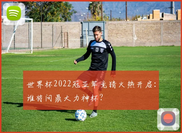 世界杯2022冠亚军竞猜火热开启：谁将问鼎大力神杯？