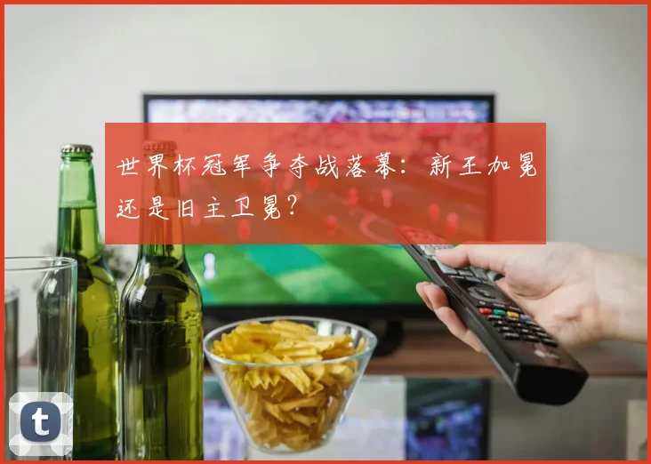 世界杯冠军争夺战落幕：新王加冕还是旧主卫冕？