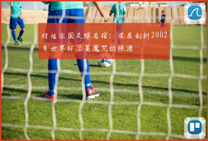对话法国足球名宿：深度剖析2002年世界杯卫冕魔咒的根源