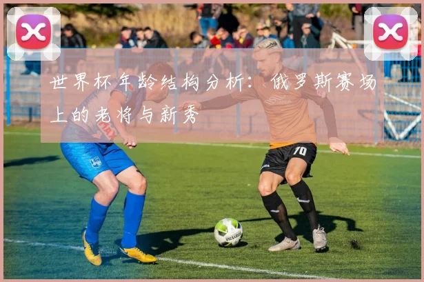 世界杯年龄结构分析:俄罗斯赛场上的老将与新秀