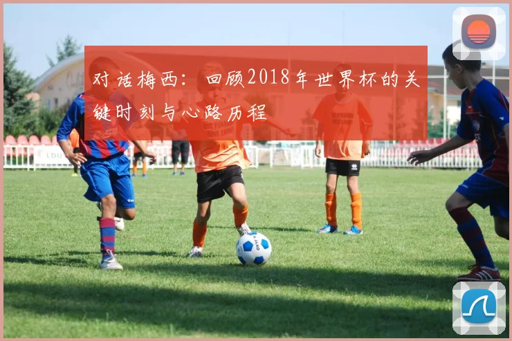 对话梅西：回顾2018年世界杯的关键时刻与心路历程