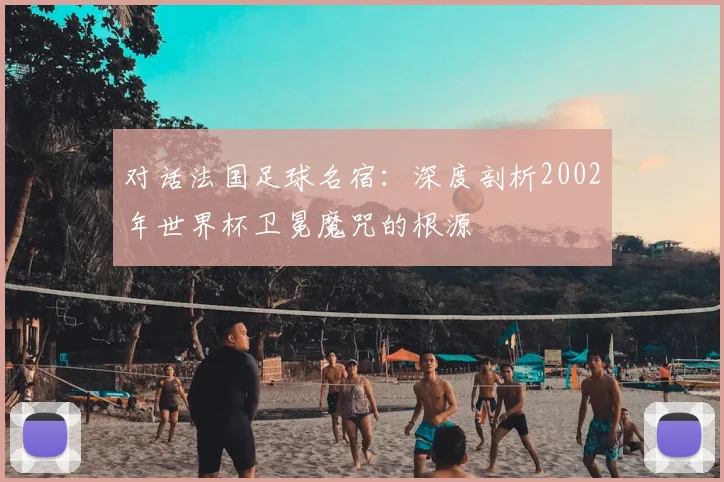 对话法国足球名宿：深度剖析2002年世界杯卫冕魔咒的根源