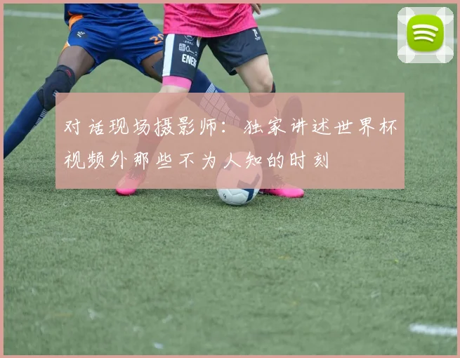 对话现场摄影师：独家讲述世界杯视频外那些不为人知的时刻