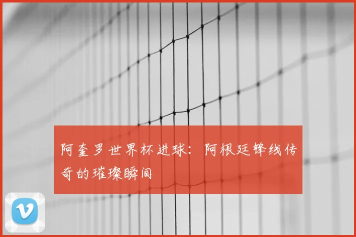 阿奎罗世界杯进球：阿根廷锋线传奇的璀璨瞬间