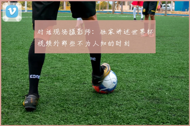 对话现场摄影师：独家讲述世界杯视频外那些不为人知的时刻