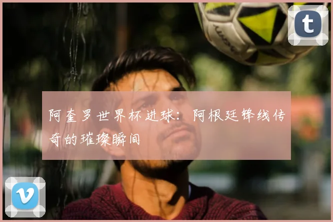 阿奎罗世界杯进球：阿根廷锋线传奇的璀璨瞬间