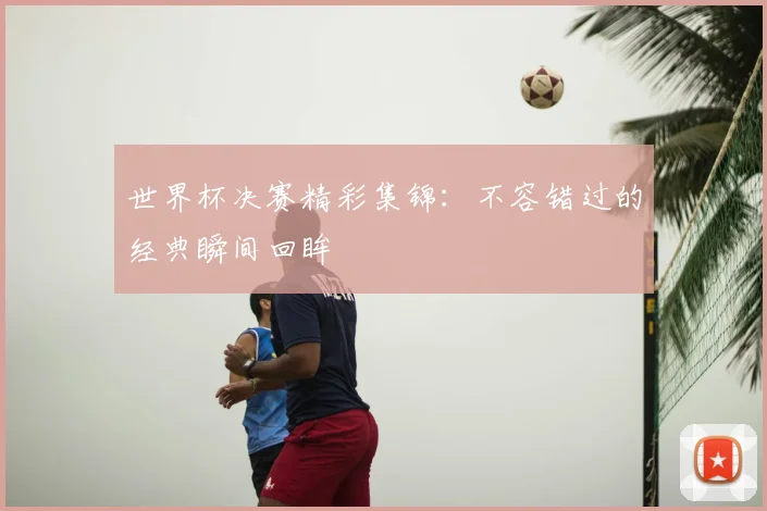 世界杯决赛精彩集锦:不容错过的经典瞬间回眸