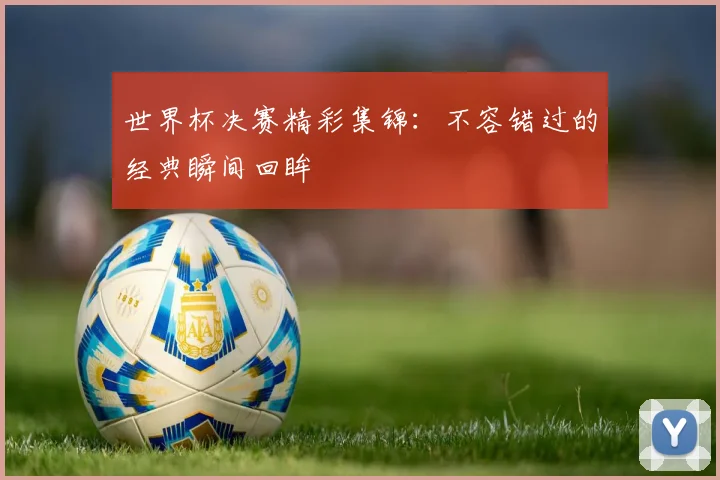 世界杯决赛精彩集锦:不容错过的经典瞬间回眸