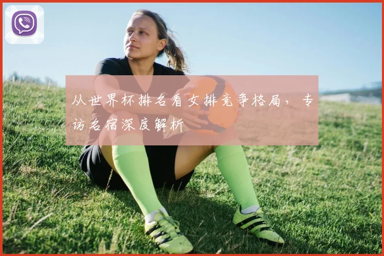 从世界杯排名看女排竞争格局，专访名宿深度解析