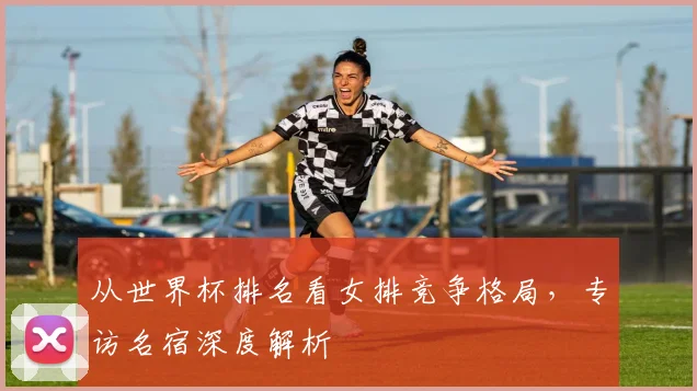 从世界杯排名看女排竞争格局，专访名宿深度解析