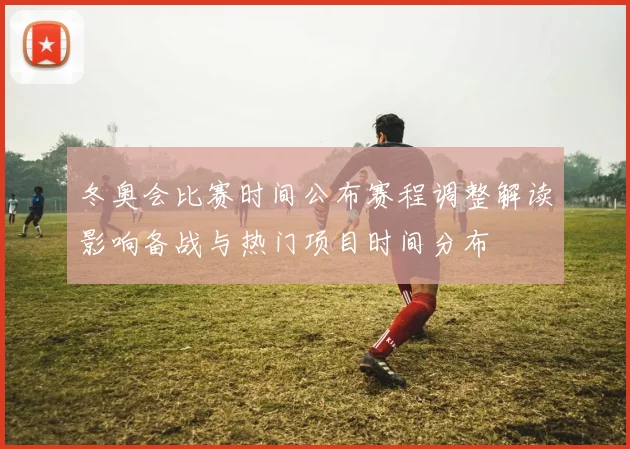 冬奥会比赛时间公布赛程调整解读影响备战与热门项目时间分布