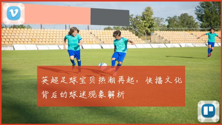 英超足球宝贝热潮再起，快播文化背后的球迷现象解析