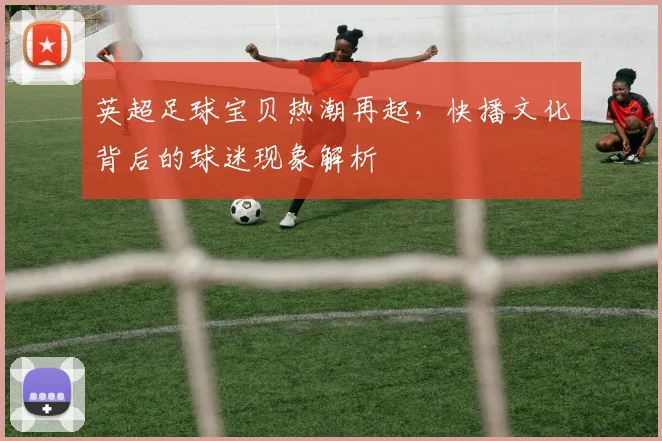 英超足球宝贝热潮再起，快播文化背后的球迷现象解析