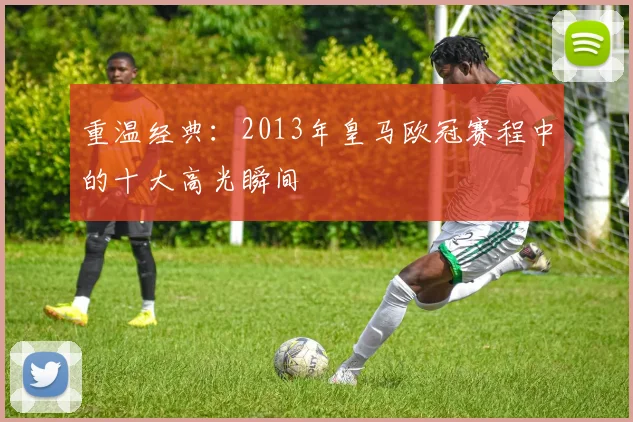 重温经典：2013年皇马欧冠赛程中的十大高光瞬间