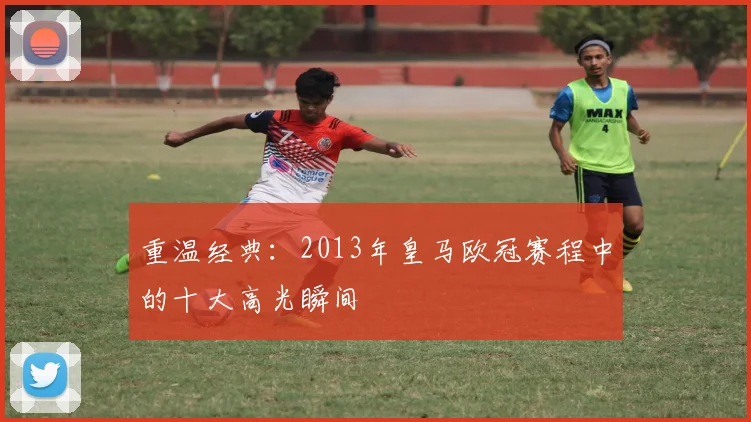 重温经典：2013年皇马欧冠赛程中的十大高光瞬间