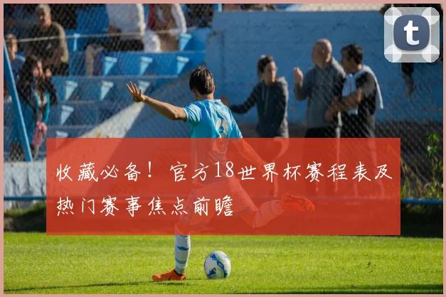 收藏必备！官方18世界杯赛程表及热门赛事焦点前瞻